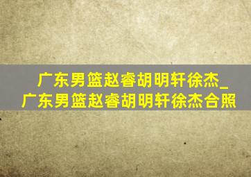 广东男篮赵睿胡明轩徐杰_广东男篮赵睿胡明轩徐杰合照