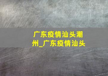 广东疫情汕头潮州_广东疫情汕头