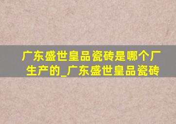 广东盛世皇品瓷砖是哪个厂生产的_广东盛世皇品瓷砖