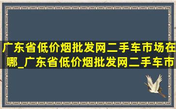 广东省(低价烟批发网)二手车市场在哪_广东省(低价烟批发网)二手车市场在哪里