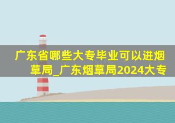 广东省哪些大专毕业可以进烟草局_广东烟草局2024大专