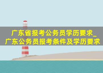 广东省报考公务员学历要求_广东公务员报考条件及学历要求