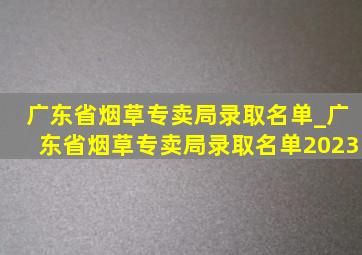 广东省烟草专卖局录取名单_广东省烟草专卖局录取名单2023