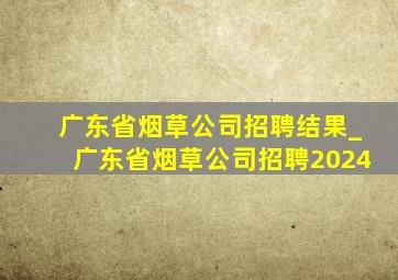 广东省烟草公司招聘结果_广东省烟草公司招聘2024