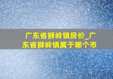 广东省狮岭镇房价_广东省狮岭镇属于哪个市