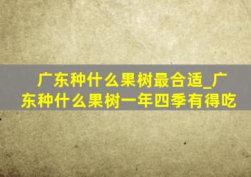 广东种什么果树最合适_广东种什么果树一年四季有得吃