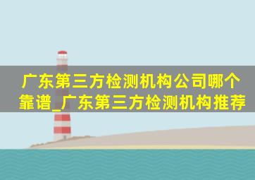 广东第三方检测机构公司哪个靠谱_广东第三方检测机构推荐