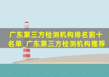 广东第三方检测机构排名前十名单_广东第三方检测机构推荐