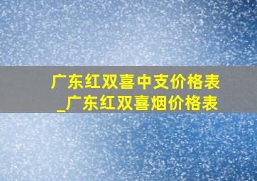 广东红双喜中支价格表_广东红双喜烟价格表