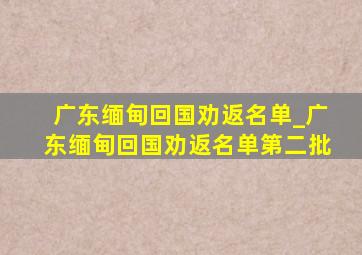 广东缅甸回国劝返名单_广东缅甸回国劝返名单第二批