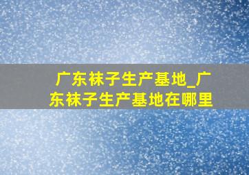 广东袜子生产基地_广东袜子生产基地在哪里