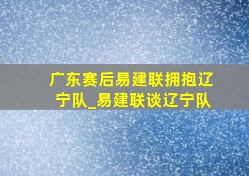 广东赛后易建联拥抱辽宁队_易建联谈辽宁队