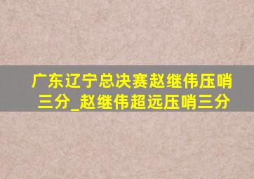 广东辽宁总决赛赵继伟压哨三分_赵继伟超远压哨三分