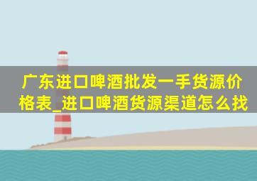 广东进口啤酒批发一手货源价格表_进口啤酒货源渠道怎么找