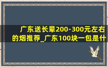 广东送长辈200-300元左右的烟推荐_广东100块一包是什么烟
