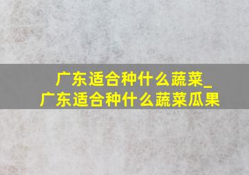 广东适合种什么蔬菜_广东适合种什么蔬菜瓜果