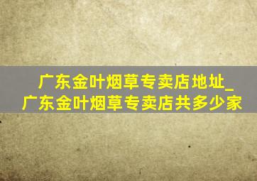 广东金叶烟草专卖店地址_广东金叶烟草专卖店共多少家