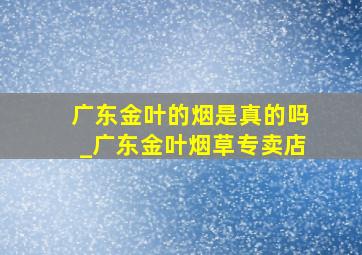 广东金叶的烟是真的吗_广东金叶烟草专卖店