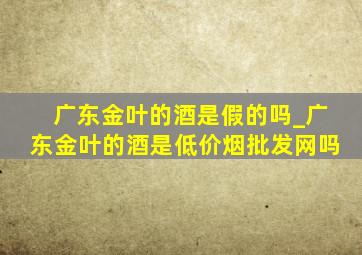 广东金叶的酒是假的吗_广东金叶的酒是(低价烟批发网)吗