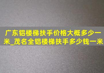 广东铝楼梯扶手价格大概多少一米_茂名全铝楼梯扶手多少钱一米