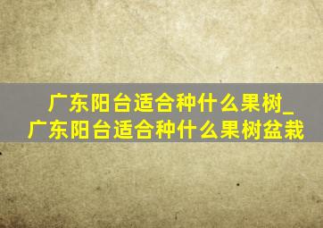 广东阳台适合种什么果树_广东阳台适合种什么果树盆栽