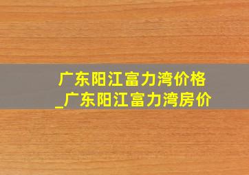 广东阳江富力湾价格_广东阳江富力湾房价