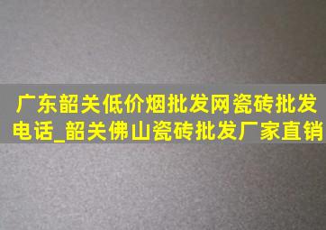 广东韶关(低价烟批发网)瓷砖批发电话_韶关佛山瓷砖批发厂家直销