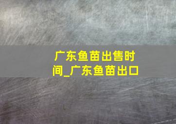 广东鱼苗出售时间_广东鱼苗出口