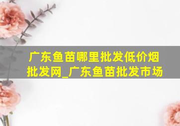 广东鱼苗哪里批发(低价烟批发网)_广东鱼苗批发市场