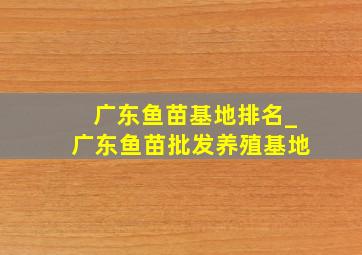 广东鱼苗基地排名_广东鱼苗批发养殖基地