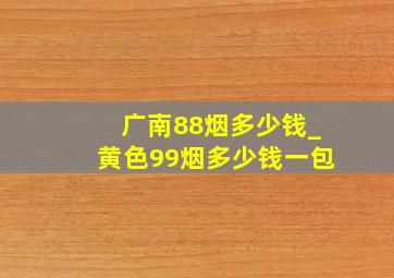 广南88烟多少钱_黄色99烟多少钱一包