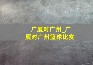 广厦对广州_广厦对广州篮球比赛