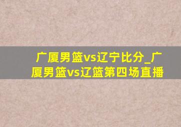 广厦男篮vs辽宁比分_广厦男篮vs辽篮第四场直播