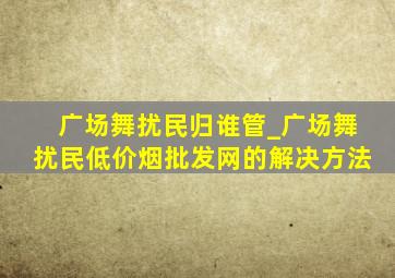 广场舞扰民归谁管_广场舞扰民(低价烟批发网)的解决方法