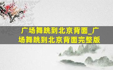 广场舞跳到北京背面_广场舞跳到北京背面完整版