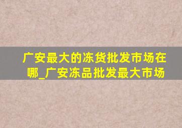 广安最大的冻货批发市场在哪_广安冻品批发最大市场