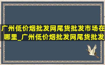 广州(低价烟批发网)尾货批发市场在哪里_广州(低价烟批发网)尾货批发市场