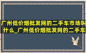 广州(低价烟批发网)的二手车市场叫什么_广州(低价烟批发网)的二手车市场是哪个