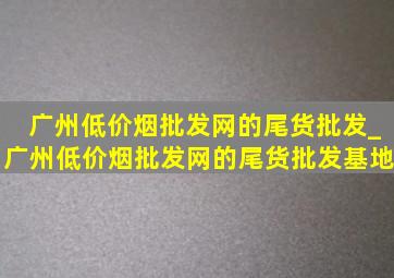 广州(低价烟批发网)的尾货批发_广州(低价烟批发网)的尾货批发基地