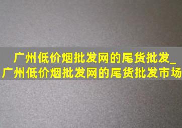 广州(低价烟批发网)的尾货批发_广州(低价烟批发网)的尾货批发市场