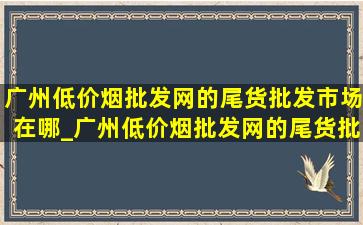 广州(低价烟批发网)的尾货批发市场在哪_广州(低价烟批发网)的尾货批发市场在哪里