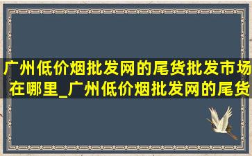 广州(低价烟批发网)的尾货批发市场在哪里_广州(低价烟批发网)的尾货批发市场在哪