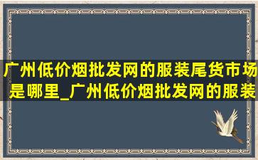 广州(低价烟批发网)的服装尾货市场是哪里_广州(低价烟批发网)的服装尾货市场