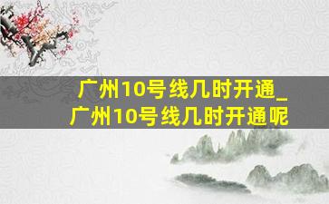 广州10号线几时开通_广州10号线几时开通呢