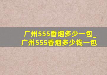 广州555香烟多少一包_广州555香烟多少钱一包