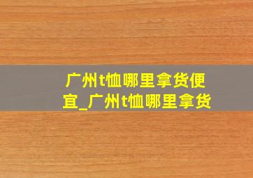 广州t恤哪里拿货便宜_广州t恤哪里拿货