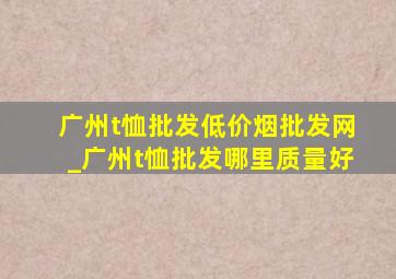 广州t恤批发(低价烟批发网)_广州t恤批发哪里质量好