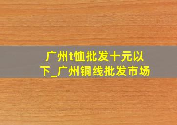 广州t恤批发十元以下_广州铜线批发市场