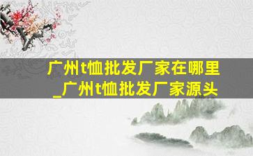 广州t恤批发厂家在哪里_广州t恤批发厂家源头