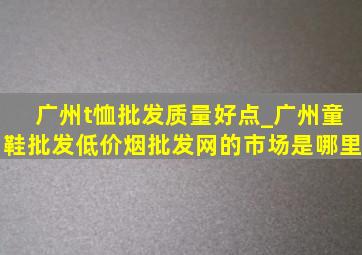 广州t恤批发质量好点_广州童鞋批发(低价烟批发网)的市场是哪里